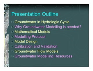 Presentation Outline
 Groundwater in Hydrologic Cycle
 Why Groundwater Modelling is needed?
 Mathematical Models
 Modelling Protocol
 Model Design
 Calibration and Validation
 Groundwater Flow Models
 Groundwater Modelling Resources
 