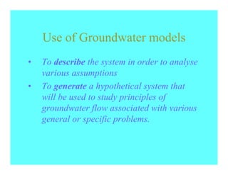 Use of Groundwater models
•   To describe the system in order to analyse
    various assumptions
•   To generate a hypothetical system that
    will be used to study principles of
    groundwater flow associated with various
    general or specific problems.
 