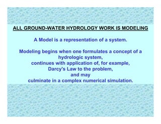 ALL GROUND-WATER HYDROLOGY WORK IS MODELING

      A Model is a representation of a system.

 Modeling begins when one formulates a concept of a
                 hydrologic system,
     continues with application of, for example,
            Darcy's Law to the problem,
                      and may
    culminate in a complex numerical simulation.
 