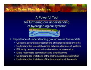 Ground Water Flow Modelling

                      A Powerful Tool
             for furthering our understanding
               of hydrogeological systems



    Importance of understanding ground water flow models
      Construct accurate representations of hydrogeological systems
      Understand the interrelationships between elements of systems
      Efficiently develop a sound mathematical representation
      Make reasonable assumptions and simplifications
      Understand the limitations of the mathematical representation
      Understand the limitations of the interpretation of the results
 