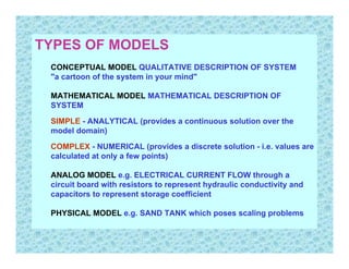 TYPES OF MODELS
 CONCEPTUAL MODEL QUALITATIVE DESCRIPTION OF SYSTEM
 "a cartoon of the system in your mind"

 MATHEMATICAL MODEL MATHEMATICAL DESCRIPTION OF
 SYSTEM

 SIMPLE - ANALYTICAL (provides a continuous solution over the
 model domain)

 COMPLEX - NUMERICAL (provides a discrete solution - i.e. values are
 calculated at only a few points)

 ANALOG MODEL e.g. ELECTRICAL CURRENT FLOW through a
 circuit board with resistors to represent hydraulic conductivity and
 capacitors to represent storage coefficient

 PHYSICAL MODEL e.g. SAND TANK which poses scaling problems
 