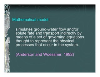 Mathematical model:

 simulates ground-water flow and/or
 solute fate and transport indirectly by
 means of a set of governing equations
 thought to represent the physical
 processes that occur in the system.

 (Anderson and Woessner, 1992)
 