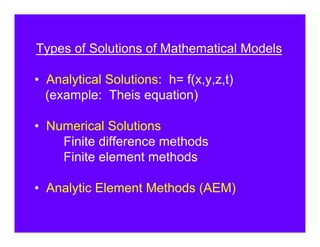 Types of Solutions of Mathematical Models

• Analytical Solutions: h= f(x,y,z,t)
  (example: Theis equation)

• Numerical Solutions
    Finite difference methods
    Finite element methods

• Analytic Element Methods (AEM)
 