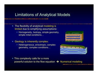 Limitations of Analytical Models

The flexibility of analytical modeling is
limited due to simplifying assumptions:
    Homogeneity, Isotropy, simple geometry,
    simple initial conditions…


Geology is inherently complex:
    Heterogeneous, anisotropic, complex
    geometry, complex conditions…




This complexity calls for a more
powerful solution to the flow equation        Numerical modeling
 
