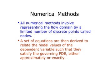 Numerical Methods
hAll numerical methods involve
 representing the flow domain by a
 limited number of discrete points called
 nodes.
hA set of equations are then derived to
 relate the nodal values of the
 dependent variable such that they
 satisfy the governing PDE, either
 approximately or exactly.
 