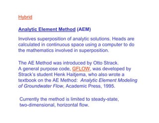 Hybrid

Analytic Element Method (AEM)
Involves superposition of analytic solutions. Heads are
calculated in continuous space using a computer to do
the mathematics involved in superposition.

The AE Method was introduced by Otto Strack.
A general purpose code, GFLOW, was developed by
Strack’s student Henk Haitjema, who also wrote a
textbook on the AE Method: Analytic Element Modeling
of Groundwater Flow, Academic Press, 1995.

Currently the method is limited to steady-state,
two-dimensional, horizontal flow.
 