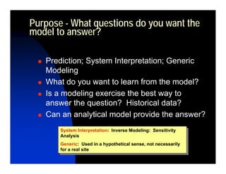 Purpose - What questions do you want the
model to answer?

   Prediction; System Interpretation; Generic
   Modeling
   What do you want to learn from the model?
   Is a modeling exercise the best way to
   answer the question? Historical data?
   Can an analytical model provide the answer?
       System Interpretation: Inverse Modeling: Sensitivity
        System Interpretation: Inverse Modeling: Sensitivity
       Analysis
        Analysis
       Generic: Used in aahypothetical sense, not necessarily
        Generic: Used in hypothetical sense, not necessarily
       for aareal site
        for real site
 