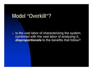 Model “Overkill”?

 Is the vast labor of characterizing the system,
 combined with the vast labor of analyzing it,
 disproportionate to the benefits that follow?
 