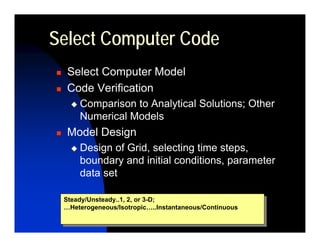 Select Computer Code
  Select Computer Model
  Code Verification
     Comparison to Analytical Solutions; Other
     Numerical Models
  Model Design
     Design of Grid, selecting time steps,
     boundary and initial conditions, parameter
     data set

 Steady/Unsteady..1, 2, or 3-D;
  Steady/Unsteady..1, 2, or 3-D;
 …Heterogeneous/Isotropic…..Instantaneous/Continuous
  …Heterogeneous/Isotropic…..Instantaneous/Continuous
 