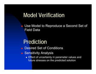 Model Verification
Use Model to Reproduce a Second Set of
Field Data


Prediction
Desired Set of Conditions
Sensitivity Analysis
  Effect of uncertainty in parameter values and
  future stresses on the predicted solution
 