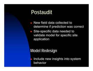 Postaudit
 New field data collected to
 determine if prediction was correct
 Site-specific data needed to
 validate model for specific site
 application


Model Redesign
 Include new insights into system
 behavior
 