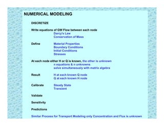 NUMERICAL MODELING

  DISCRETIZE

  Write equations of GW Flow between each node
                  Darcy's Law
                  Conservation of Mass

  Define         Material Properties
                 Boundary Conditions
                 Initial Conditions
                 Stresses

  At each node either H or Q is known, the other is unknown
                  n equations & n unknowns
                  solve simultaneously with matrix algebra

  Result         H at each known Q node
                 Q at each known H node

  Calibrate      Steady State
                 Transient

  Validate

  Sensitivity

  Predictions

  Similar Process for Transport Modeling only Concentration and Flux is unknown
 