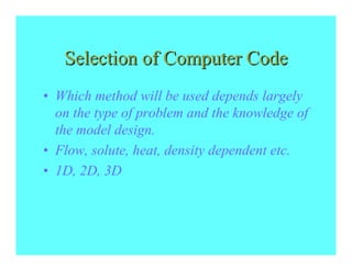 Selection of Computer Code
• Which method will be used depends largely
  on the type of problem and the knowledge of
  the model design.
• Flow, solute, heat, density dependent etc.
• 1D, 2D, 3D
 