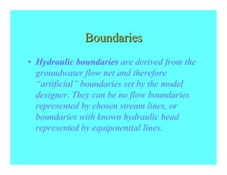 Boundaries
• Hydraulic boundaries are derived from the
  groundwater flow net and therefore
  “artificial” boundaries set by the model
  designer. They can be no flow boundaries
  represented by chosen stream lines, or
  boundaries with known hydraulic head
  represented by equipotential lines.
 