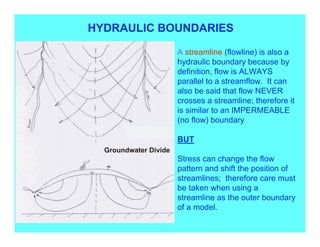 HYDRAULIC BOUNDARIES

            A streamline (flowline) is also a
            hydraulic boundary because by
            definition, flow is ALWAYS
            parallel to a streamflow. It can
            also be said that flow NEVER
            crosses a streamline; therefore it
            is similar to an IMPERMEABLE
            (no flow) boundary

            BUT

            Stress can change the flow
            pattern and shift the position of
            streamlines; therefore care must
            be taken when using a
            streamline as the outer boundary
            of a model.
 