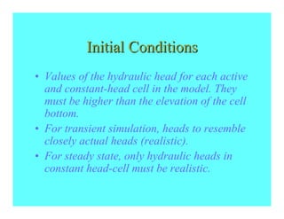 Initial Conditions
• Values of the hydraulic head for each active
  and constant-head cell in the model. They
  must be higher than the elevation of the cell
  bottom.
• For transient simulation, heads to resemble
  closely actual heads (realistic).
• For steady state, only hydraulic heads in
  constant head-cell must be realistic.
 