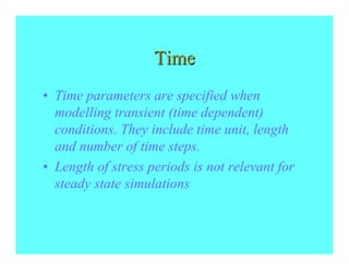 Time
• Time parameters are specified when
  modelling transient (time dependent)
  conditions. They include time unit, length
  and number of time steps.
• Length of stress periods is not relevant for
  steady state simulations
 