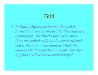Grid
• In Finite Difference model, the grid is
  formed by two sets of parallel lines that are
  orthogonal. The blocks formed by these
  lines are called cells. In the centre of each
  cell is the node – the point at which the
  model calculates hydraulic head. This type
  of grid is called block-centered grid.
 