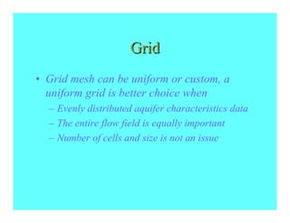 Grid
• Grid mesh can be uniform or custom, a
  uniform grid is better choice when
  – Evenly distributed aquifer characteristics data
  – The entire flow field is equally important
  – Number of cells and size is not an issue
 
