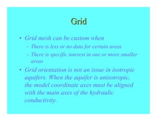 Grid
• Grid mesh can be custom when
  – There is less or no data for certain areas
  – There is specific interest in one or more smaller
    areas
• Grid orientation is not an issue in isotropic
  aquifers. When the aquifer is anisotropic,
  the model coordinate axes must be aligned
  with the main axes of the hydraulic
  conductivity.
 