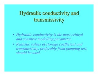 Hydraulic conductivity and
         transmissivity

• Hydraulic conductivity is the most critical
  and sensitive modelling parameter.
• Realistic values of storage coefficient and
  transmissivity, preferably from pumping test,
  should be used.
 