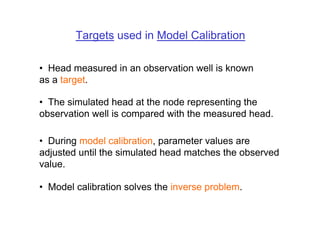 Targets used in Model Calibration

• Head measured in an observation well is known
as a target.

• The simulated head at the node representing the
observation well is compared with the measured head.

• During model calibration, parameter values are
adjusted until the simulated head matches the observed
value.

• Model calibration solves the inverse problem.
 