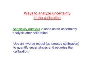 Ways to analyze uncertainty
            in the calibration

Sensitivity analysis is used as an uncertainty
analysis after calibration.


Use an inverse model (automated calibration)
to quantify uncertainties and optimize the
calibration.
 