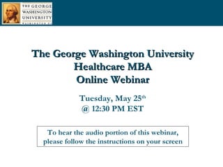 To hear the audio portion of this webinar, please follow the instructions on your screen The George Washington University Healthcare MBA Online Webinar Tuesday, May 25 th @ 12:30 PM EST 