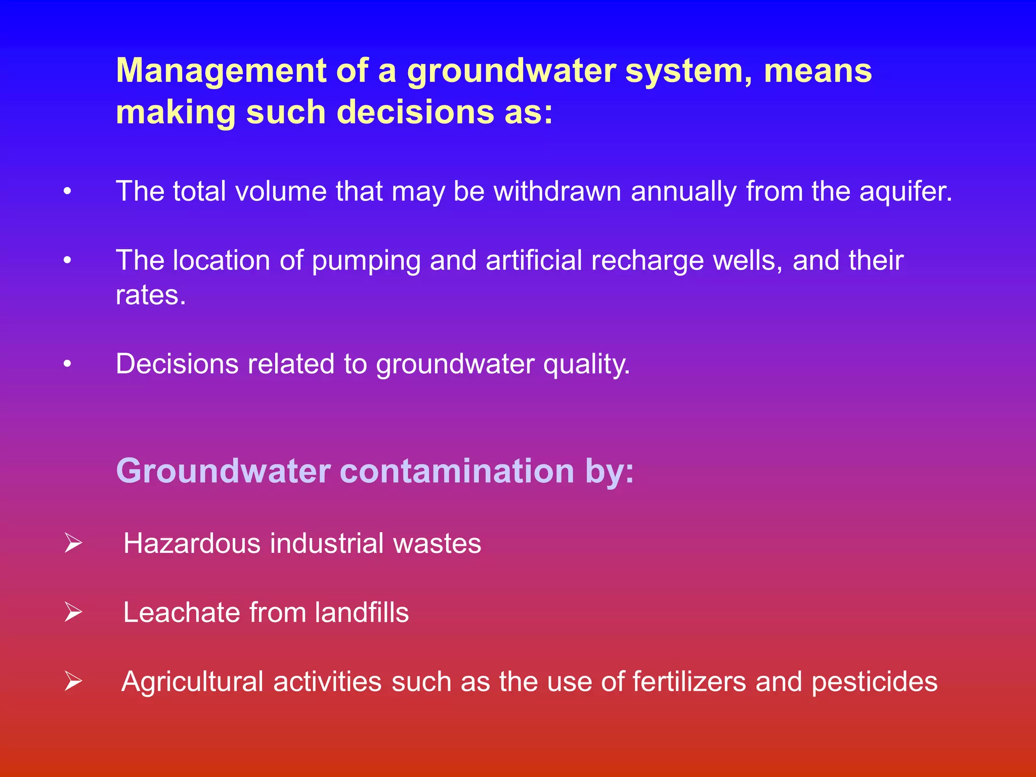 Management of a groundwater system, means
making such decisions as:
• The total volume that may be withdrawn annually from the aquifer.
• The location of pumping and artificial recharge wells, and their
rates.
• Decisions related to groundwater quality.
Groundwater contamination by:
Ø Hazardous industrial wastes
Ø Leachate from landfills
Ø Agricultural activities such as the use of fertilizers and pesticides
 