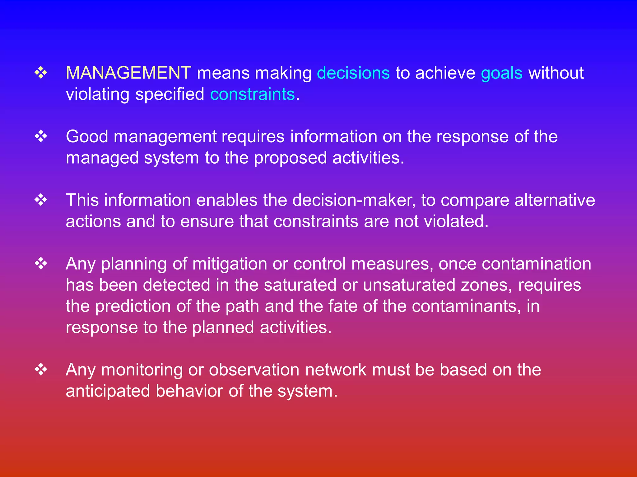 v MANAGEMENT means making decisions to achieve goals without
violating specified constraints.
v Good management requires information on the response of the
managed system to the proposed activities.
v This information enables the decision-maker, to compare alternative
actions and to ensure that constraints are not violated.
v Any planning of mitigation or control measures, once contamination
has been detected in the saturated or unsaturated zones, requires
the prediction of the path and the fate of the contaminants, in
response to the planned activities.
v Any monitoring or observation network must be based on the
anticipated behavior of the system.
 