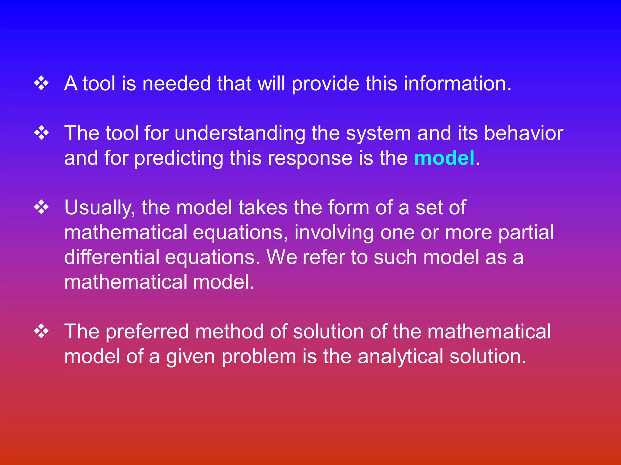 v A tool is needed that will provide this information.
v The tool for understanding the system and its behavior
and for predicting this response is the model.
v Usually, the model takes the form of a set of
mathematical equations, involving one or more partial
differential equations. We refer to such model as a
mathematical model.
v The preferred method of solution of the mathematical
model of a given problem is the analytical solution.
 