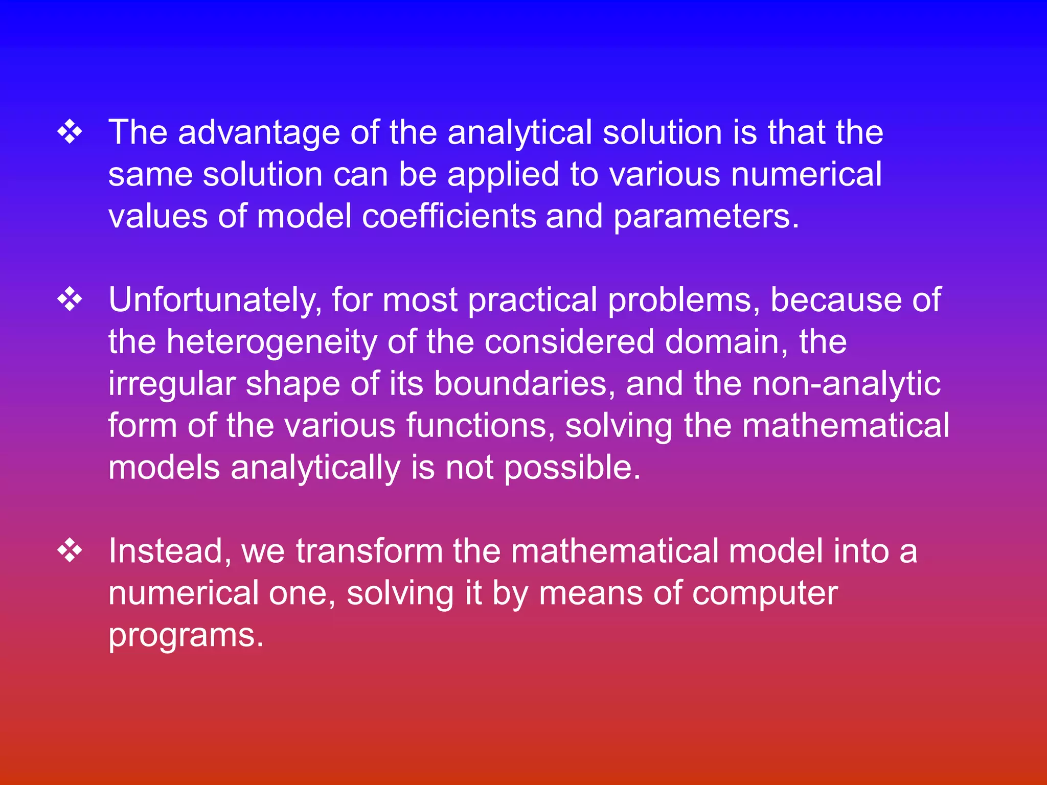 v The advantage of the analytical solution is that the
same solution can be applied to various numerical
values of model coefficients and parameters.
v Unfortunately, for most practical problems, because of
the heterogeneity of the considered domain, the
irregular shape of its boundaries, and the non-analytic
form of the various functions, solving the mathematical
models analytically is not possible.
v Instead, we transform the mathematical model into a
numerical one, solving it by means of computer
programs.
 