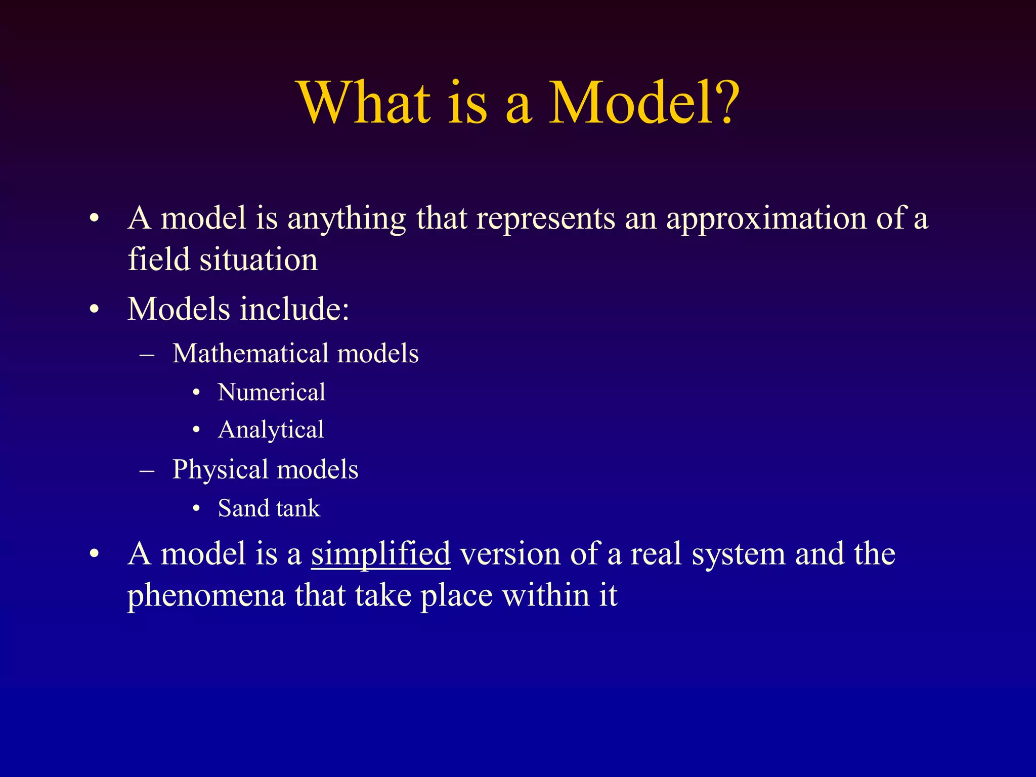 What is a Model?
• A model is anything that represents an approximation of a
field situation
• Models include:
– Mathematical models
• Numerical
• Analytical
– Physical models
• Sand tank
• A model is a simplified version of a real system and the
phenomena that take place within it
 