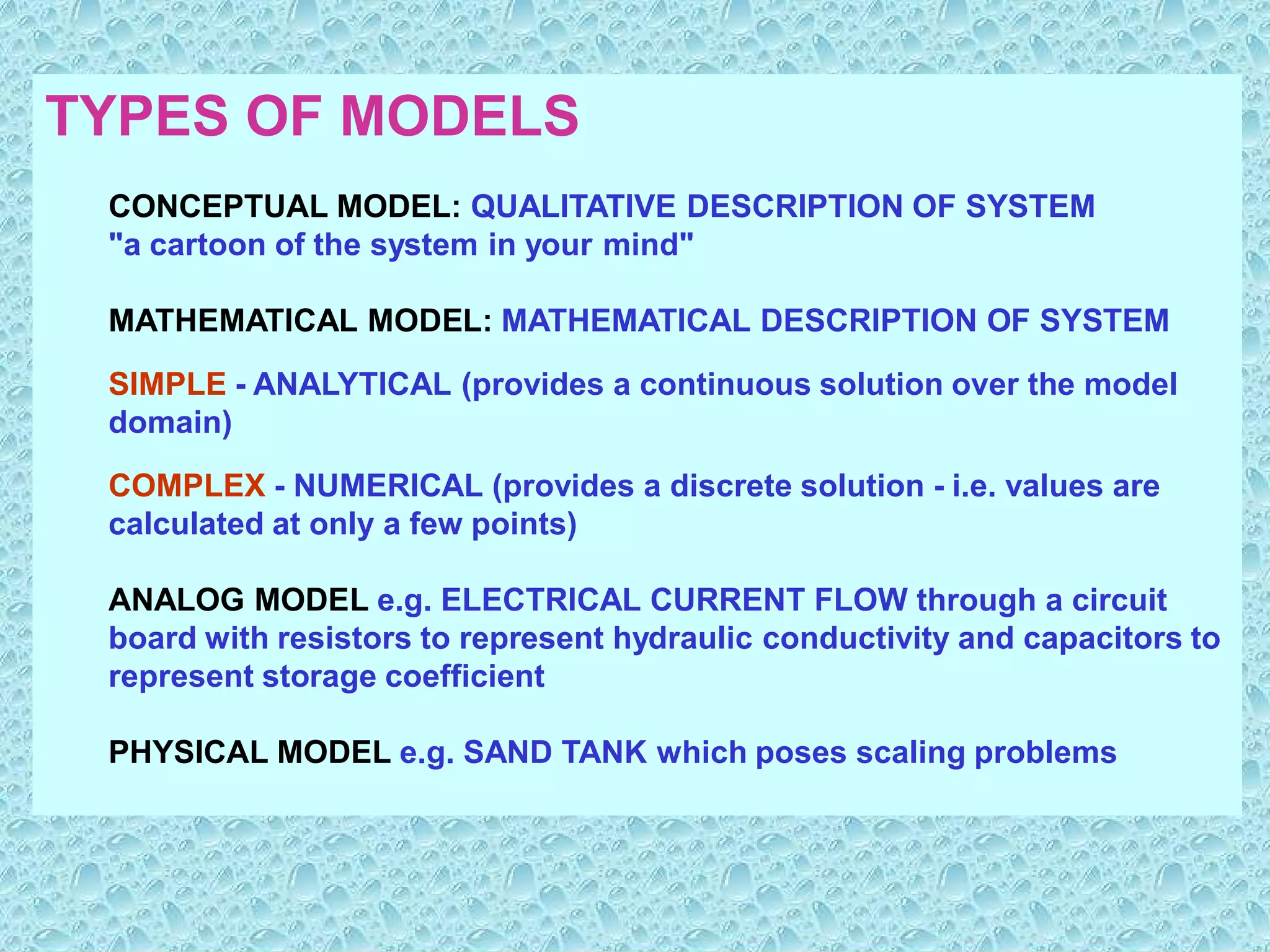 TYPES OF MODELS
CONCEPTUAL MODEL: QUALITATIVE DESCRIPTION OF SYSTEM
"a cartoon of the system in your mind"
MATHEMATICAL MODEL: MATHEMATICAL DESCRIPTION OF SYSTEM
SIMPLE - ANALYTICAL (provides a continuous solution over the model
domain)
COMPLEX - NUMERICAL (provides a discrete solution - i.e. values are
calculated at only a few points)
ANALOG MODEL e.g. ELECTRICAL CURRENT FLOW through a circuit
board with resistors to represent hydraulic conductivity and capacitors to
represent storage coefficient
PHYSICAL MODEL e.g. SAND TANK which poses scaling problems
 