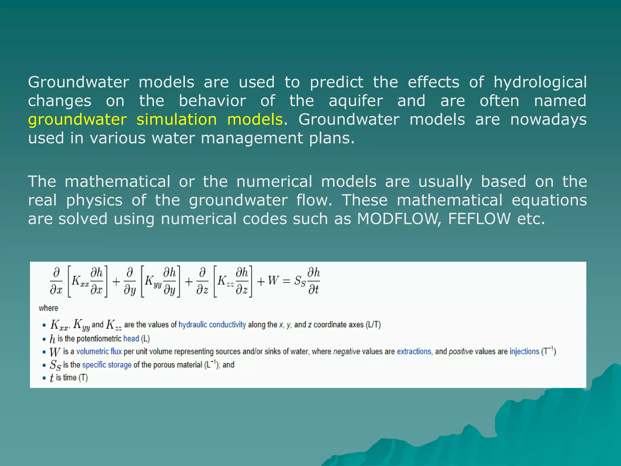 Groundwater models are used to predict the effects of hydrological
changes on the behavior of the aquifer and are often named
groundwater simulation models. Groundwater models are nowadays
used in various water management plans.
The mathematical or the numerical models are usually based on the
real physics of the groundwater flow. These mathematical equations
are solved using numerical codes such as MODFLOW, FEFLOW etc.
 