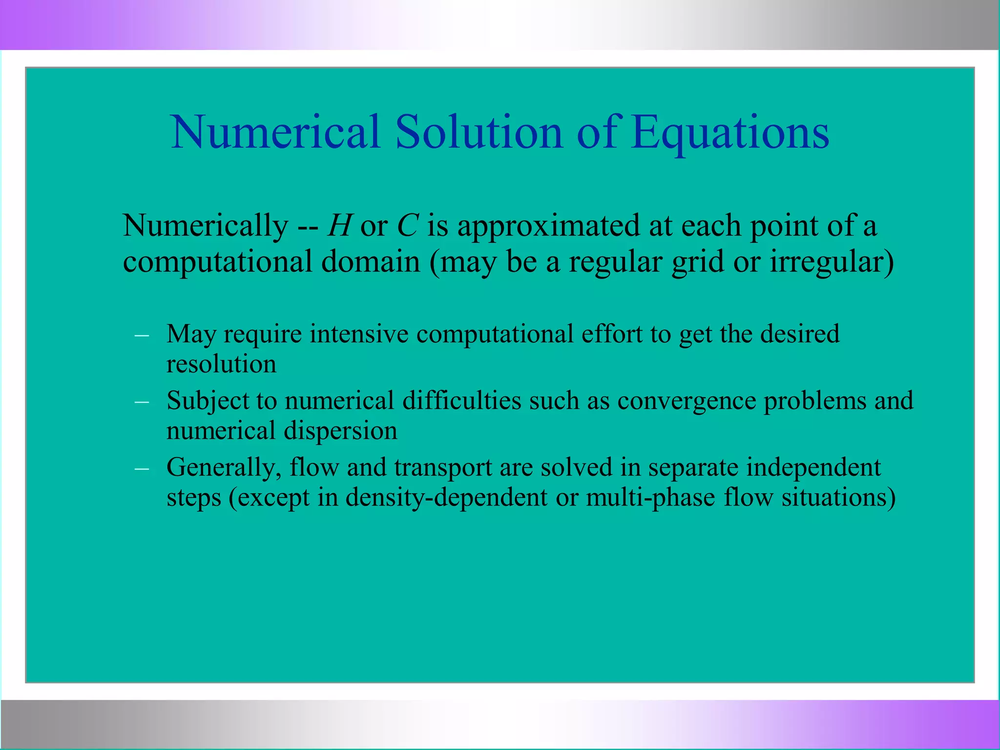 Numerical Solution of Equations
Numerically -- H or C is approximated at each point of a
computational domain (may be a regular grid or irregular)
– May require intensive computational effort to get the desired
resolution
– Subject to numerical difficulties such as convergence problems and
numerical dispersion
– Generally, flow and transport are solved in separate independent
steps (except in density-dependent or multi-phase flow situations)
 
