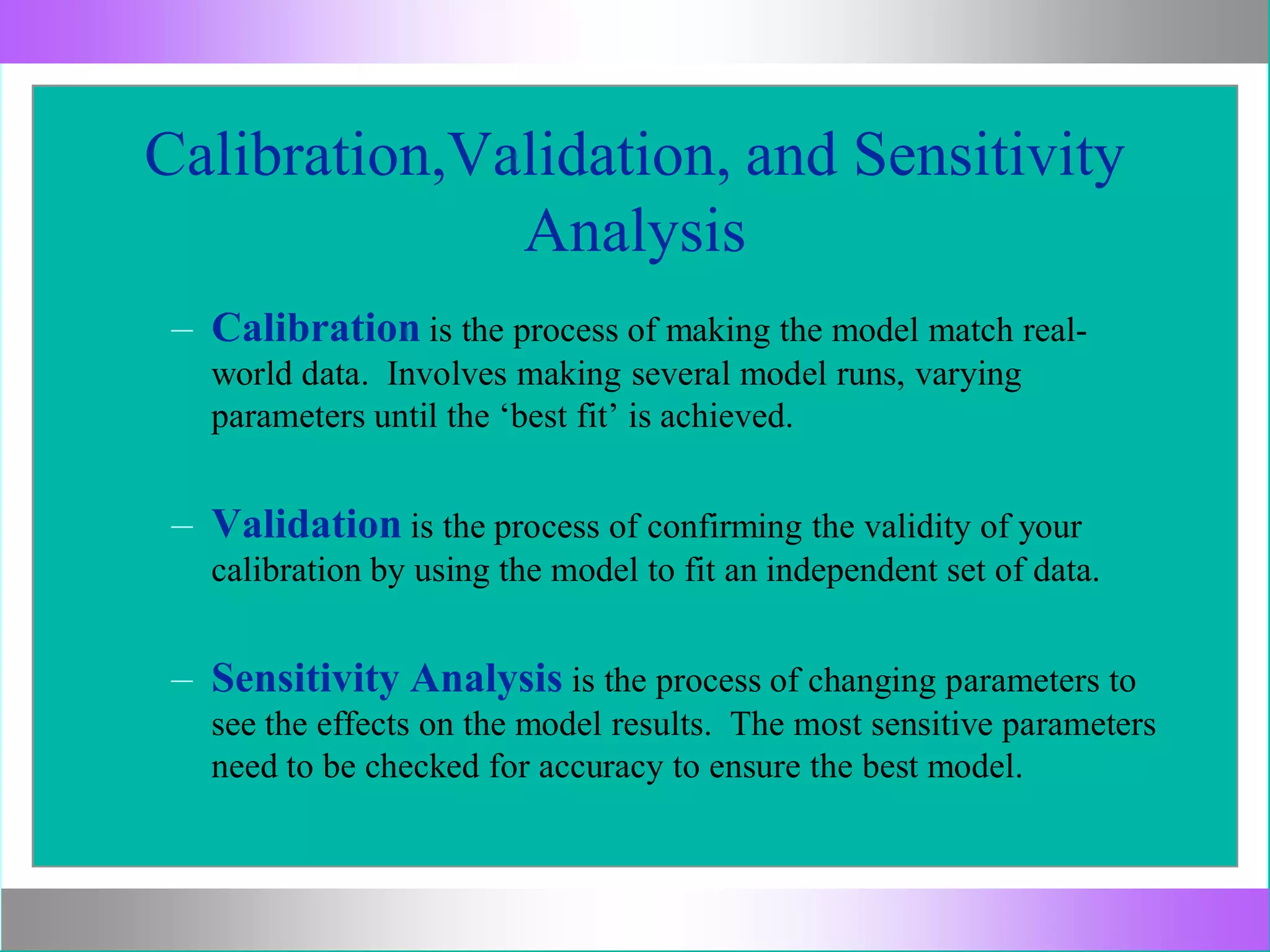 Calibration,Validation, and Sensitivity
Analysis
– Calibration is the process of making the model match real-
world data. Involves making several model runs, varying
parameters until the ‘best fit’ is achieved.
– Validation is the process of confirming the validity of your
calibration by using the model to fit an independent set of data.
– Sensitivity Analysis is the process of changing parameters to
see the effects on the model results. The most sensitive parameters
need to be checked for accuracy to ensure the best model.
 