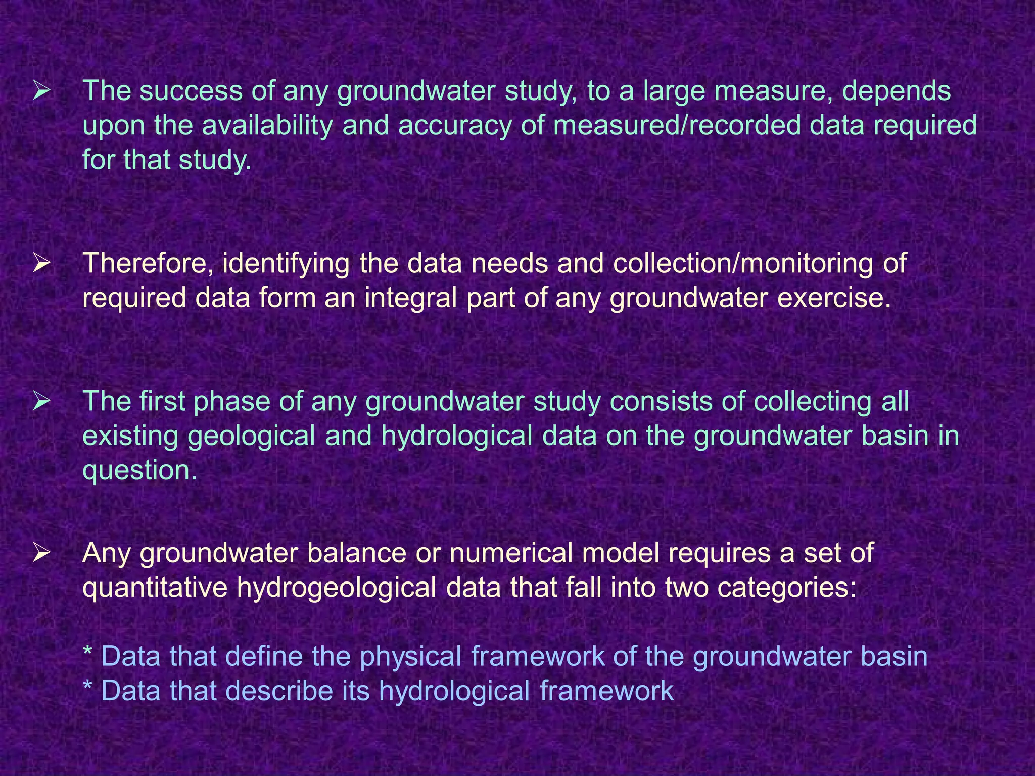 Ø The success of any groundwater study, to a large measure, depends
upon the availability and accuracy of measured/recorded data required
for that study.
Ø Therefore, identifying the data needs and collection/monitoring of
required data form an integral part of any groundwater exercise.
Ø The first phase of any groundwater study consists of collecting all
existing geological and hydrological data on the groundwater basin in
question.
Ø Any groundwater balance or numerical model requires a set of
quantitative hydrogeological data that fall into two categories:
* Data that define the physical framework of the groundwater basin
* Data that describe its hydrological framework
 