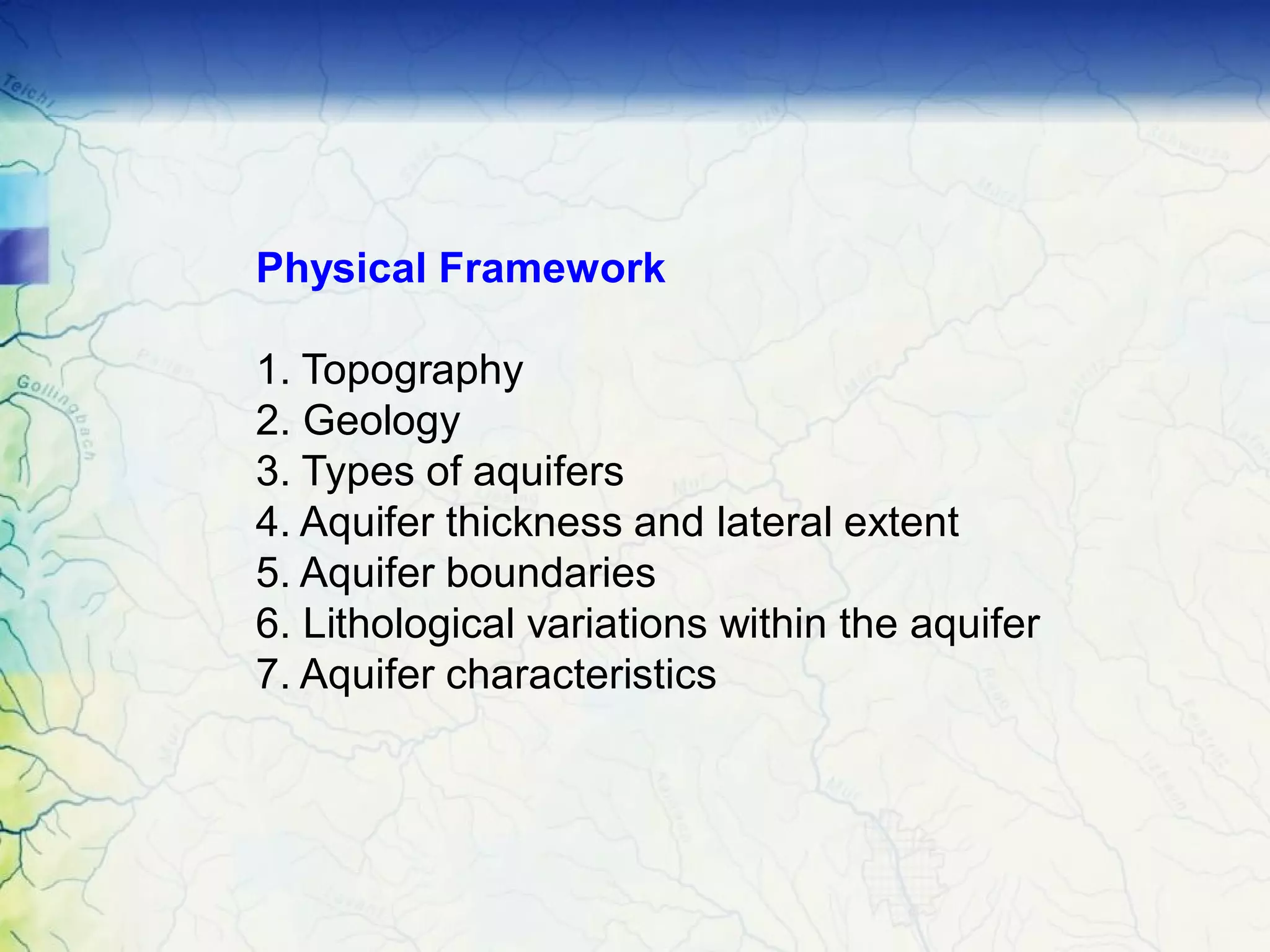 Physical Framework
1. Topography
2. Geology
3. Types of aquifers
4. Aquifer thickness and lateral extent
5. Aquifer boundaries
6. Lithological variations within the aquifer
7. Aquifer characteristics
 