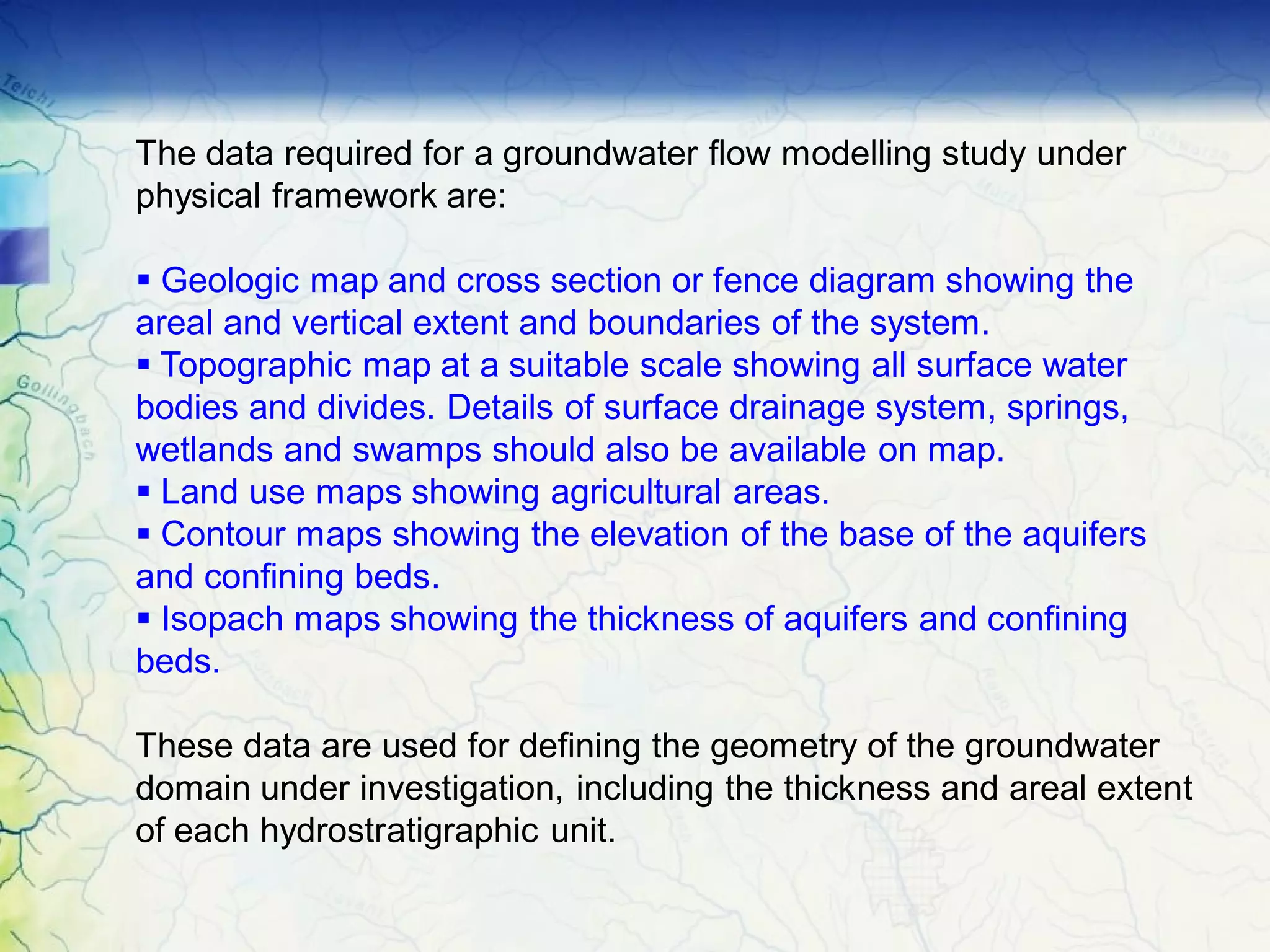The data required for a groundwater flow modelling study under
physical framework are:
§ Geologic map and cross section or fence diagram showing the
areal and vertical extent and boundaries of the system.
§ Topographic map at a suitable scale showing all surface water
bodies and divides. Details of surface drainage system, springs,
wetlands and swamps should also be available on map.
§ Land use maps showing agricultural areas.
§ Contour maps showing the elevation of the base of the aquifers
and confining beds.
§ Isopach maps showing the thickness of aquifers and confining
beds.
These data are used for defining the geometry of the groundwater
domain under investigation, including the thickness and areal extent
of each hydrostratigraphic unit.
 