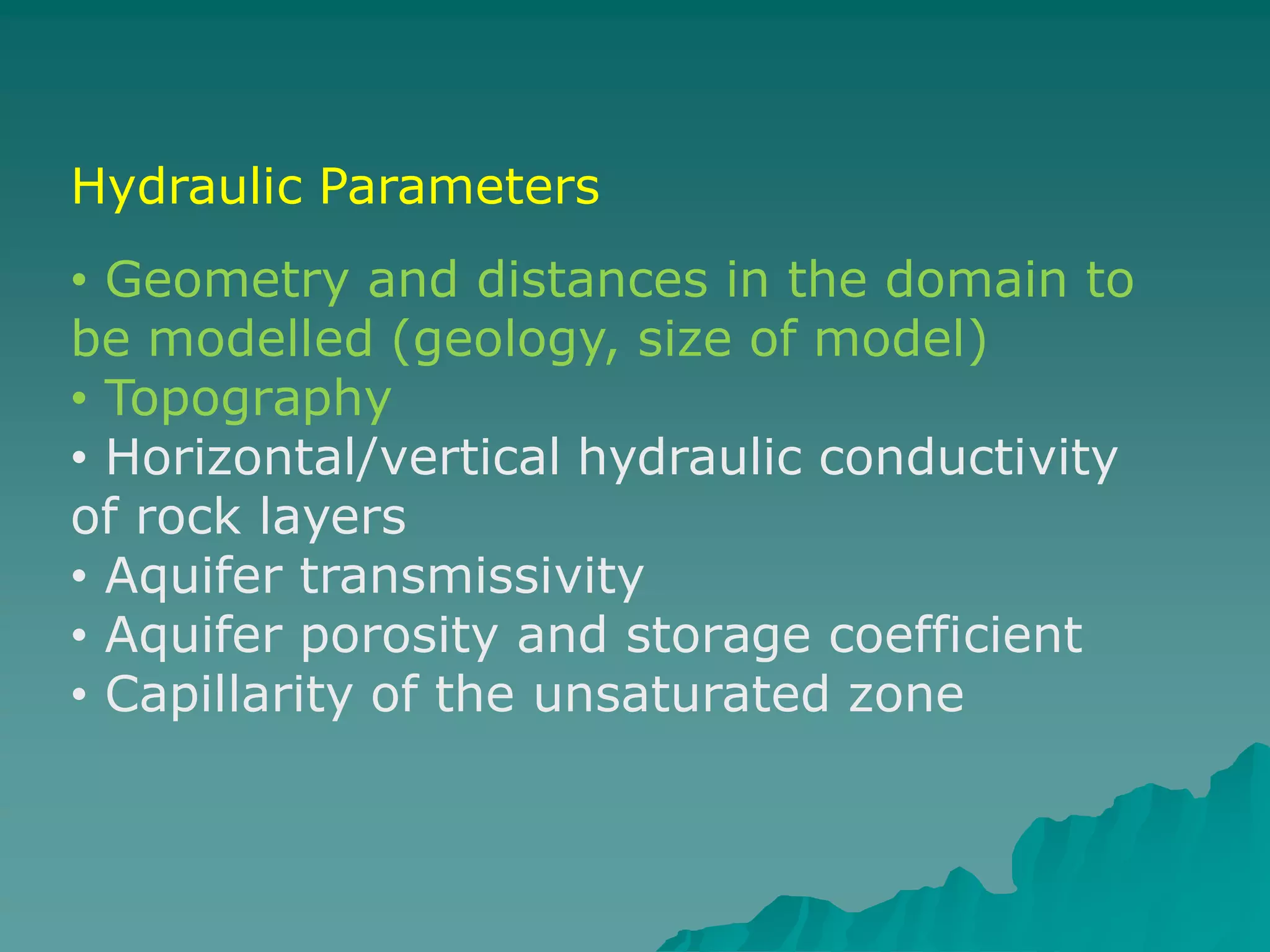 Hydraulic Parameters
• Geometry and distances in the domain to
be modelled (geology, size of model)
• Topography
• Horizontal/vertical hydraulic conductivity
of rock layers
• Aquifer transmissivity
• Aquifer porosity and storage coefficient
• Capillarity of the unsaturated zone
 