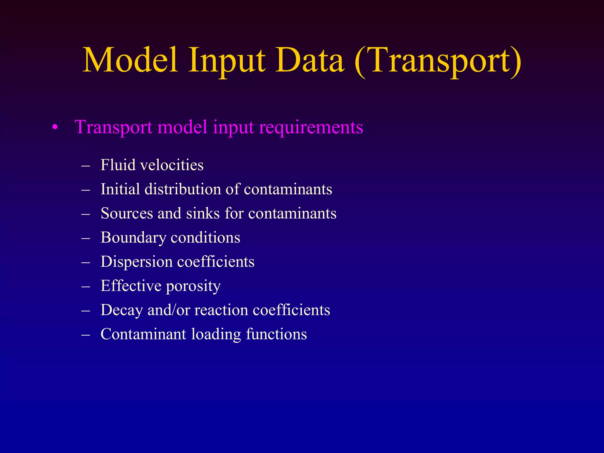 Model Input Data (Transport)
• Transport model input requirements
– Fluid velocities
– Initial distribution of contaminants
– Sources and sinks for contaminants
– Boundary conditions
– Dispersion coefficients
– Effective porosity
– Decay and/or reaction coefficients
– Contaminant loading functions
 