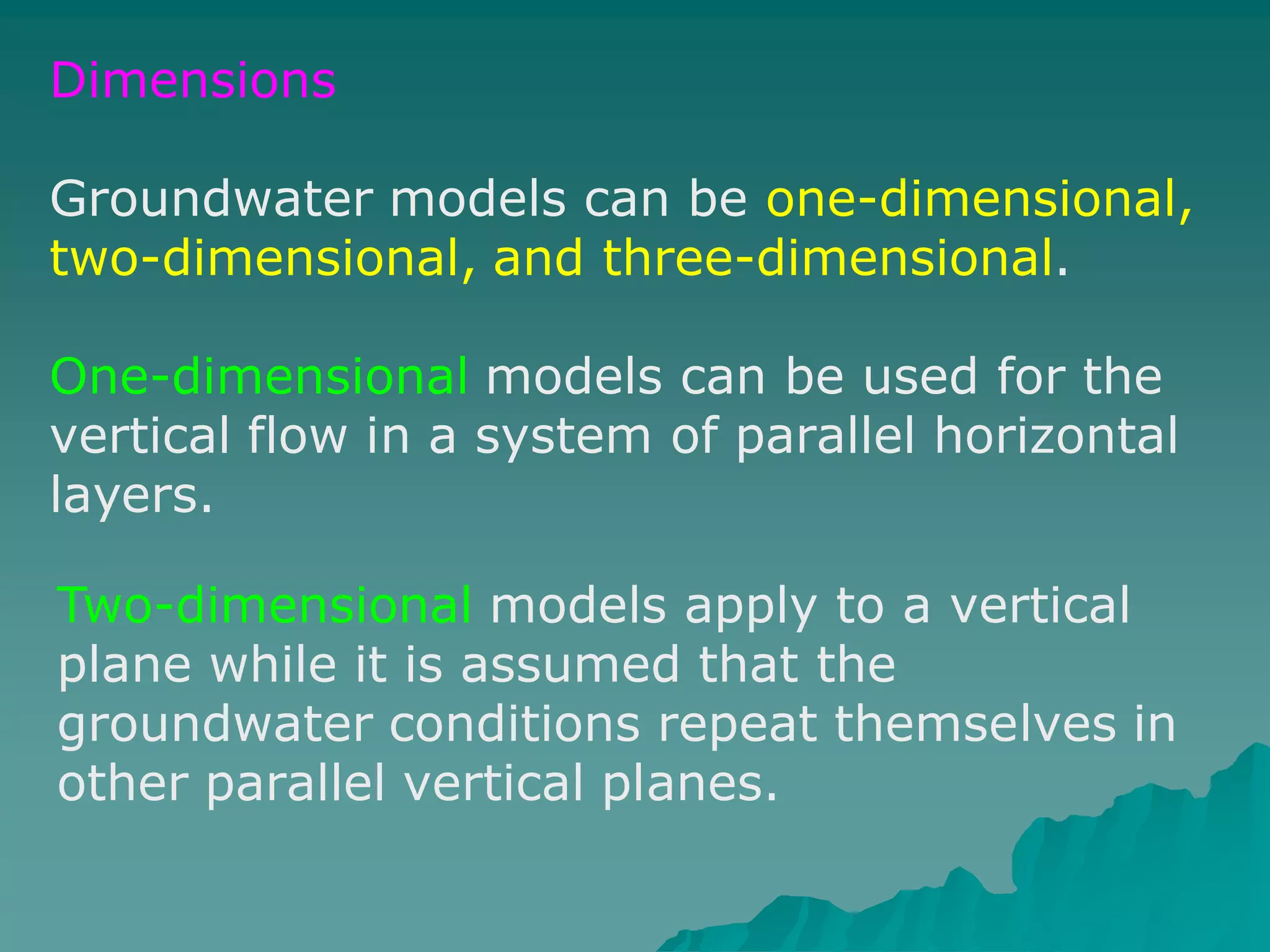 Dimensions
Groundwater models can be one-dimensional,
two-dimensional, and three-dimensional.
One-dimensional models can be used for the
vertical flow in a system of parallel horizontal
layers.
Two-dimensional models apply to a vertical
plane while it is assumed that the
groundwater conditions repeat themselves in
other parallel vertical planes.
 