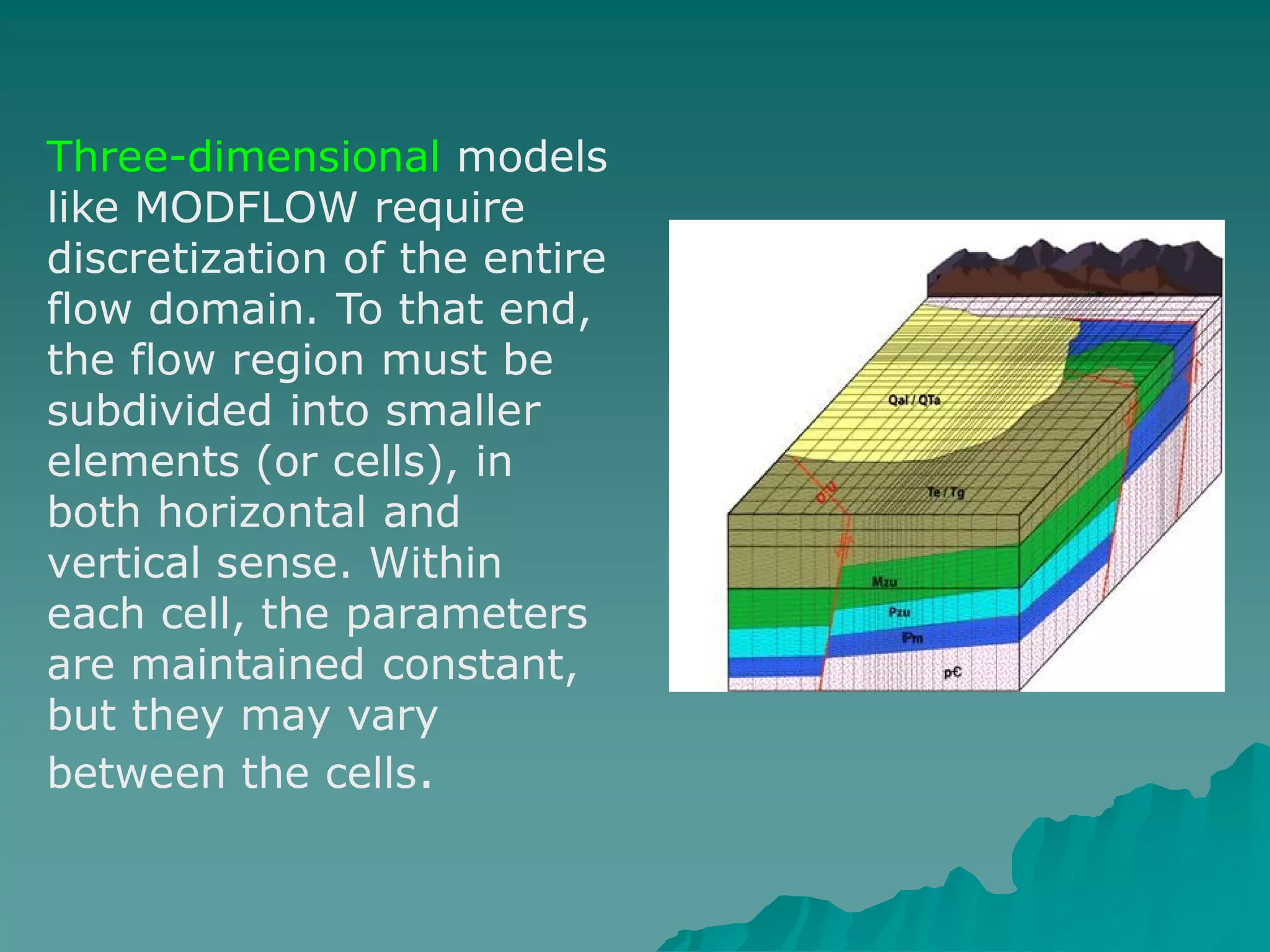 Three-dimensional models
like MODFLOW require
discretization of the entire
flow domain. To that end,
the flow region must be
subdivided into smaller
elements (or cells), in
both horizontal and
vertical sense. Within
each cell, the parameters
are maintained constant,
but they may vary
between the cells.
 