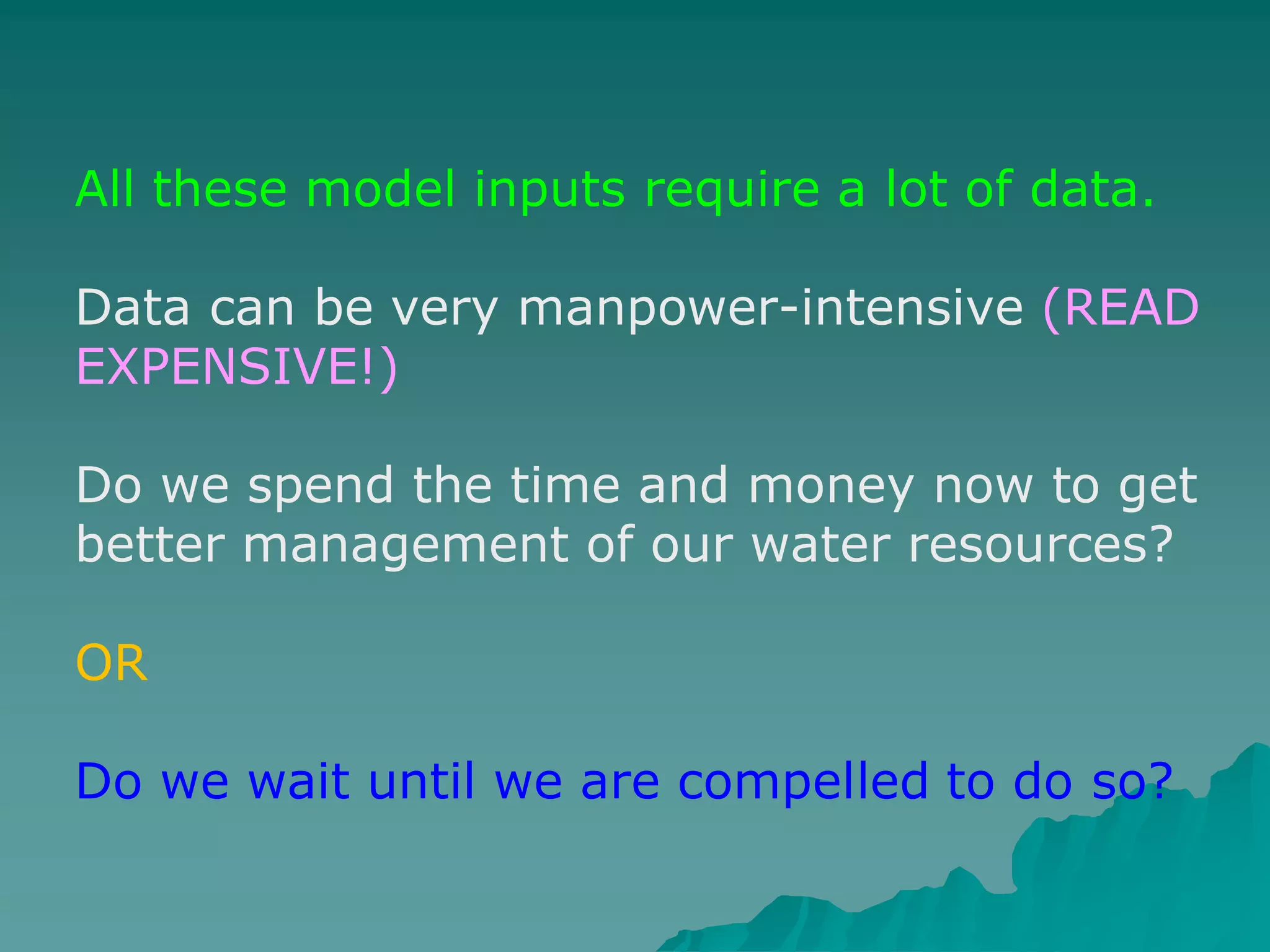 All these model inputs require a lot of data.
Data can be very manpower-intensive (READ
EXPENSIVE!)
Do we spend the time and money now to get
better management of our water resources?
OR
Do we wait until we are compelled to do so?
 