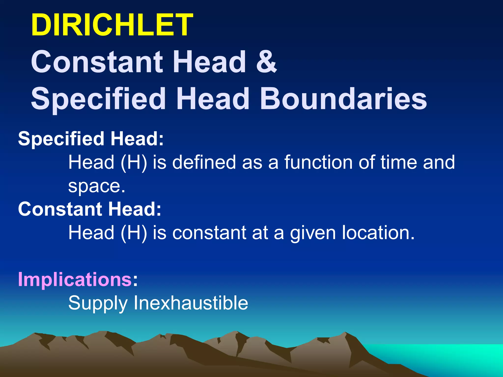 DIRICHLETDIRICHLET
Constant Head &Constant Head &
Specified Head BoundariesSpecified Head Boundaries
Specified Head:
Head (H) is defined as a function of time and
space.
Constant Head:
Head (H) is constant at a given location.
Implications:
Supply Inexhaustible
 