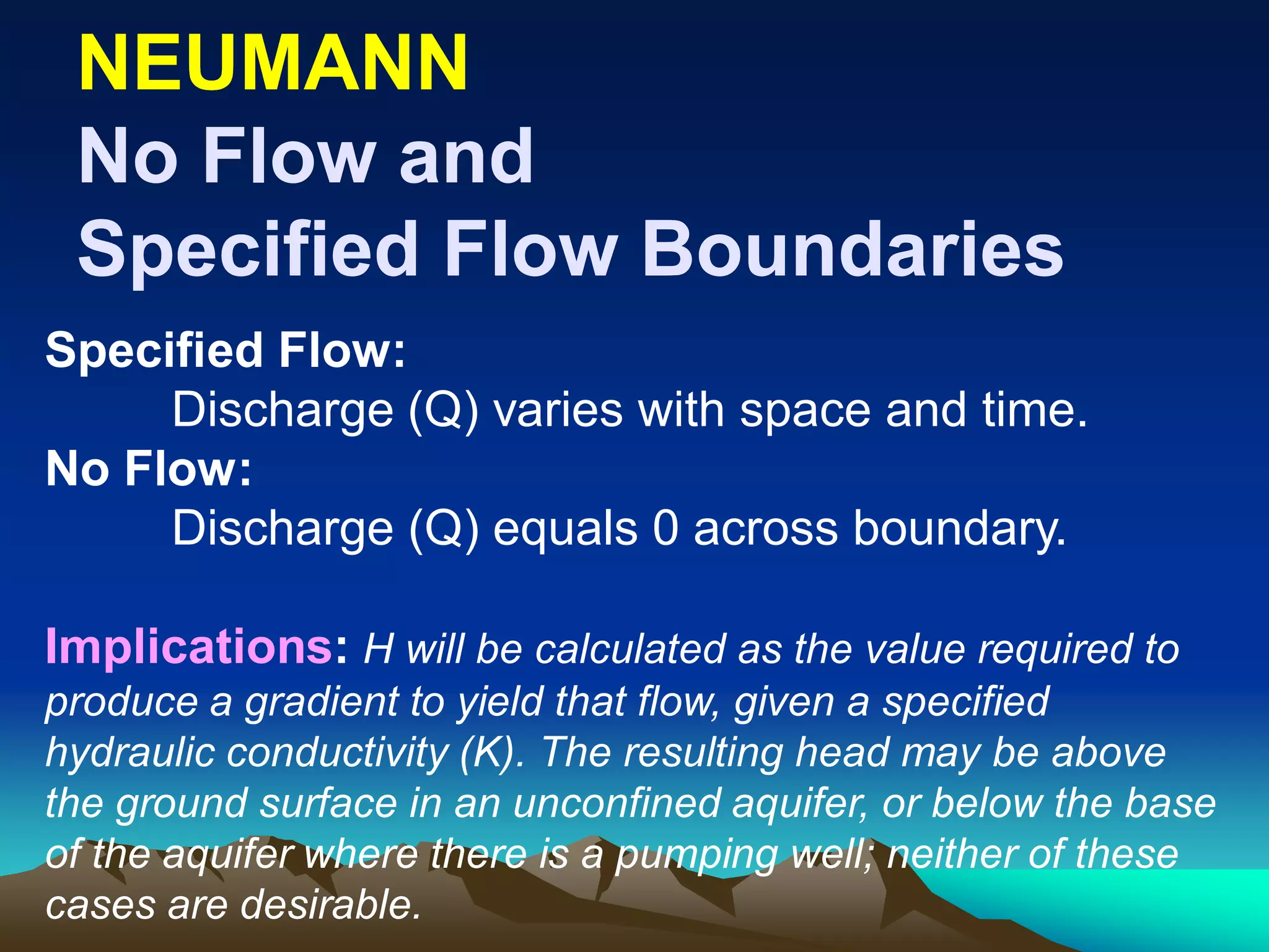 NEUMANNNEUMANN
No Flow andNo Flow and
Specified Flow BoundariesSpecified Flow Boundaries
Specified Flow:
Discharge (Q) varies with space and time.
No Flow:
Discharge (Q) equals 0 across boundary.
Implications: H will be calculated as the value required to
produce a gradient to yield that flow, given a specified
hydraulic conductivity (K). The resulting head may be above
the ground surface in an unconfined aquifer, or below the base
of the aquifer where there is a pumping well; neither of these
cases are desirable.
 