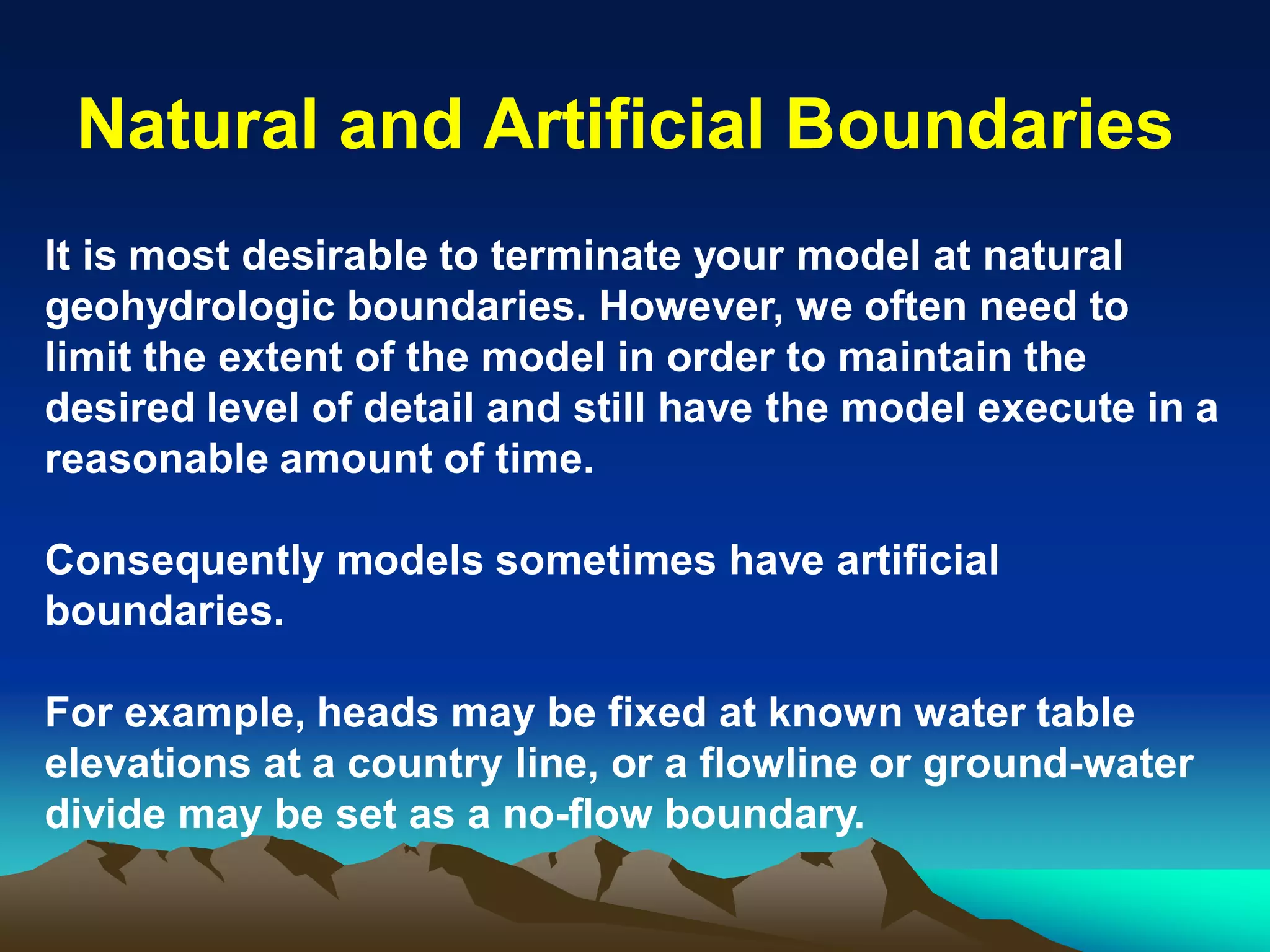 Natural and Artificial BoundariesNatural and Artificial Boundaries
It is most desirable to terminate your model at natural
geohydrologic boundaries. However, we often need to
limit the extent of the model in order to maintain the
desired level of detail and still have the model execute in a
reasonable amount of time.
Consequently models sometimes have artificial
boundaries.
For example, heads may be fixed at known water table
elevations at a country line, or a flowline or ground-water
divide may be set as a no-flow boundary.
 