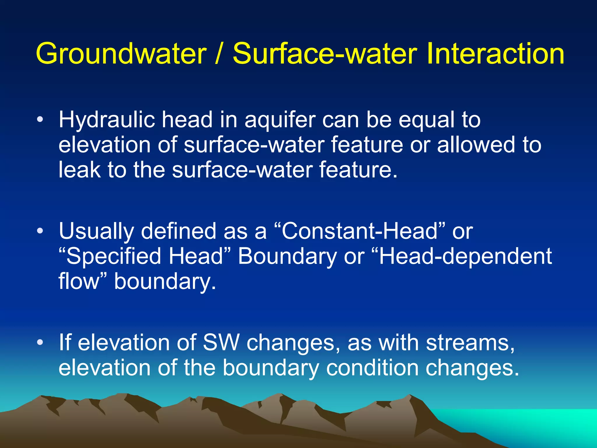 Groundwater / SurfaceGroundwater / Surface--water Interactionwater Interaction
• Hydraulic head in aquifer can be equal to
elevation of surface-water feature or allowed to
leak to the surface-water feature.
• Usually defined as a “Constant-Head” or
“Specified Head” Boundary or “Head-dependent
flow” boundary.
• If elevation of SW changes, as with streams,
elevation of the boundary condition changes.
 
