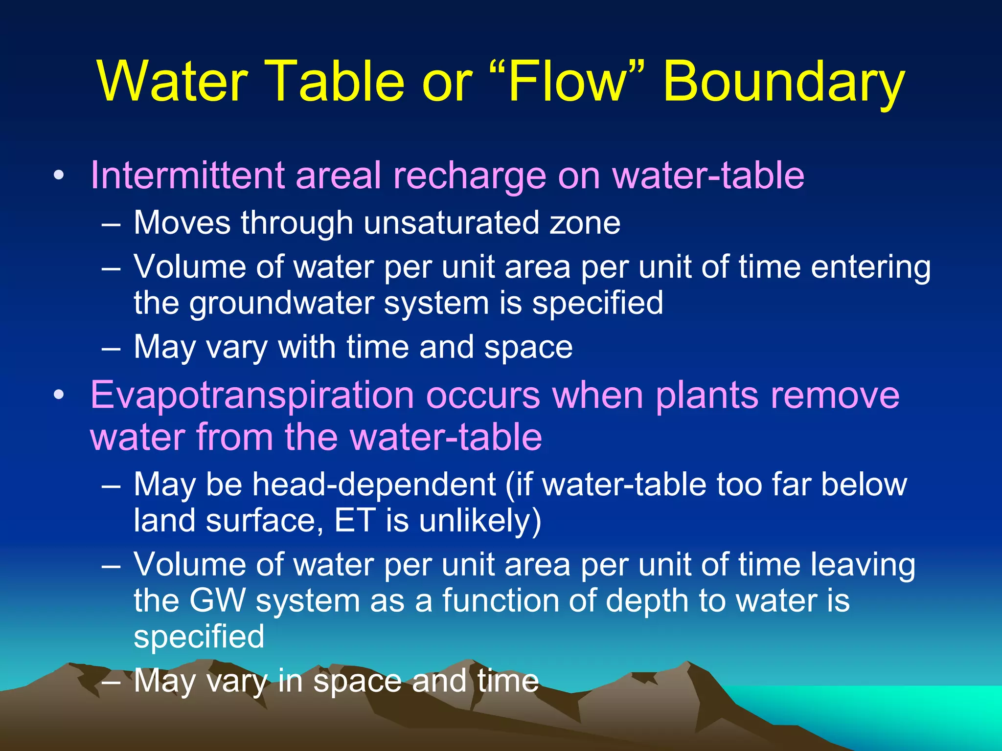 Water Table or “Flow” BoundaryWater Table or “Flow” Boundary
• Intermittent areal recharge on water-table
– Moves through unsaturated zone
– Volume of water per unit area per unit of time entering
the groundwater system is specified
– May vary with time and space
• Evapotranspiration occurs when plants remove
water from the water-table
– May be head-dependent (if water-table too far below
land surface, ET is unlikely)
– Volume of water per unit area per unit of time leaving
the GW system as a function of depth to water is
specified
– May vary in space and time
 